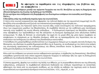 ΘΕΜΑ 3
Με αφετηρία τα παραθέματα και τις πληροφορίες του βιβλίου σας
να αναφερθείτε :
α) στη διάσταση απόψεων μεταξύ του πρίγκιπα Γεωργίου και του Ελ. Βενιζέλου ως προς τη διαχείριση του
εθνικού ζητήματος της ένωσης της Κρήτης με την Ελλάδα.
β) στα κριτήρια που επέδρασαν στη διαμόρφωση των διισταμένων απόψεων στο ουσιώδες αυτό ζήτημα.
ΠΗΓΗ 1
Ο Βενιζέλος υπέρ της σταδιακής πορείας προς την ενωτική λύση
Η πίστη στην ενωτική αναγκαιότητα είχε σφραγίσει την πολιτική δράση και την αγωνιστική συμμετοχή του Ελ.
Βενιζέλου στην κοινοβουλευτική ζωή και την επαναστατική αναταραχή της γενέτειράς του …
Η προσήλωση όμως του Κρητικού ηγέτη στην ενωτική ιδέα, ενιαία συνισταμένη του πολιτικού προγράμματος
όλων των κομματικών μερίδων της Μεγαλονήσου, δε συμβάδιζε πάντοτε με την υιοθέτηση μιας ταυτόσημης
τακτικής στην προβολή της κοινής εθνικής επιδιώξεως … Η διπλωματική στρατηγική του Βενιζέλου κατέτεινε
στην εξασφάλιση των προϋποθέσεων που θα επέτρεπαν τη δυναμική προσαρμογή στον αδυσώπητο διεθνή
ανταγωνισμό. Το 1896, δε δίστασε να υποστηρίξει την αρχή ότι τα μικρά έθνη όχι μόνο έχουν συμφέρον να
αποφεύγουν τη σύγκρουση με τις Μεγάλες Δυνάμεις, αλλά και να προσαρμόζονται στις περιστάσεις και να
επιδιώκουν την εκπλήρωση των εθνικών τους διεκδικήσεων κατά στάδια.
Η πεποίθηση στη μακροπρόθεσμη αποδοτικότητα των συμμαχικών δεσμών με τις ισχυρές ναυτικές δυνάμεις της
Μεσογείου, και ιδιαίτερα τα μεγάλα δημοκρατικά έθνη της Δ. Ευρώπης, σε συνδυασμό με την πίστη στην ανάγκη
της εσωτερικής οργανώσεως και ενδυναμώσεως του έθνους αποτέλεσε έκτοτε τη βασική συνισταμένη της
διπλωματικής δράσεως του Κρητικού ηγέτη.
...........................................................................................................................
Κάτω από την επίδραση των γενικών αυτών καθοριστικών κριτηρίων, ο σύμβουλος της δικαιοσύνης (: Βενιζέλος)
εισηγήθηκε εμπιστευτικά στον ύπατο αρμοστή (πρίγκιπα Γεώργιο) το καλοκαίρι ήδη του 1900 τη διπλωματική
μεθόδευση της σταδιακής εξελίξεως προς την ενωτική λύση.
...........................................................................................................................
Ο ύπατος αρμοστής, φορέας των εντολών της Αυλής των Αθηνών, με τη συγκατάθεση πάντοτε και της ελληνικής
κυβερνήσεως, απέκρουσε τη συμβιβαστική εξελικτική διαδικασία και επιδίωκε περισσότερο να καταστήσει
αβάσταχτη την πίεση από τις εσωτερικές συνθήκες, με την ελπίδα να εκβιάσει την ταχύτερη κατά το δυνατό
συγκατάνευση των ευρωπαϊκώνΔυνάμεων στην ενωτική λύση. Ι.Ε.Ε., τόμος ΙΔ΄, σ. 201
 