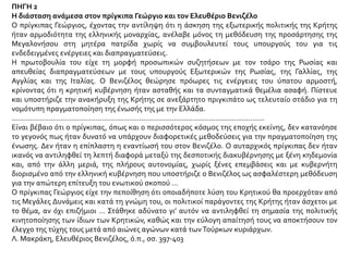 ΠΗΓΗ 2
Η διάσταση ανάμεσα στον πρίγκιπα Γεώργιο και τον Ελευθέριο Βενιζέλο
Ο πρίγκιπας Γεώργιος, έχοντας την αντίληψη ότι η άσκηση της εξωτερικής πολιτικής της Κρήτης
ήταν αρμοδιότητα της ελληνικής μοναρχίας, ανέλαβε μόνος τη μεθόδευση της προσάρτησης της
Μεγαλονήσου στη μητέρα πατρίδα χωρίς να συμβουλευτεί τους υπουργούς του για τις
ενδεδειγμένες ενέργειες και διαπραγματεύσεις.
Η πρωτοβουλία του είχε τη μορφή προσωπικών συζητήσεων με τον τσάρο της Ρωσίας και
απευθείας διαπραγματεύσεων με τους υπουργούς Εξωτερικών της Ρωσίας, της Γαλλίας, της
Αγγλίας και της Ιταλίας. Ο Βενιζέλος θεώρησε πρόωρες τις ενέργειες του ύπατου αρμοστή,
κρίνοντας ότι η κρητική κυβέρνηση ήταν ασταθής και τα συνταγματικά θεμέλια ασαφή. Πίστευε
και υποστήριζε την ανακήρυξη της Κρήτης σε ανεξάρτητο πριγκιπάτο ως τελευταίο στάδιο για τη
νομότυπη πραγματοποίηση της ένωσής της με την Ελλάδα.
...........................................................................................................................
Είναι βέβαιο ότι ο πρίγκιπας, όπως και ο περισσότερος κόσμος της εποχής εκείνης, δεν κατανόησε
το γεγονός πως ήταν δυνατό να υπάρχουν διαφορετικές μεθοδεύσεις για την πραγματοποίηση της
ένωσης. Δεν ήταν η επίπλαστη η εναντίωσή του στον Βενιζέλο. Ο αυταρχικός πρίγκιπας δεν ήταν
ικανός να αντιληφθεί τη λεπτή διαφορά μεταξύ της δεσποτικής διακυβέρνησης με ξένη κηδεμονία
και, από την άλλη μεριά, της πλήρους αυτονομίας, χωρίς ξένες επεμβάσεις και με κυβερνήτη
διορισμένο από την ελληνική κυβέρνηση που υποστήριζε ο Βενιζέλος ως ασφαλέστερη μεθόδευση
για την απώτερη επίτευξη του ενωτικού σκοπού …
Ο πρίγκιπας Γεώργιος είχε την πεποίθηση ότι οποιαδήποτε λύση του Κρητικού θα προερχόταν από
τις Μεγάλες Δυνάμεις και κατά τη γνώμη του, οι πολιτικοί παράγοντες της Κρήτης ήταν άσχετοι με
το θέμα, αν όχι επιζήμιοι … Στάθηκε αδύνατο γι’ αυτόν να αντιληφθεί τη σημασία της πολιτικής
κινητοποίησης των ίδιων των Κρητικών, καθώς και την εύλογη απαίτησή τους να αποκτήσουν τον
έλεγχο της τύχης τους μετά από αιώνες αγώνων κατά τωνΤούρκων κυριάρχων.
Λ. Μακράκη, Ελευθέριος Βενιζέλος, ό.π., σσ. 397-403
 