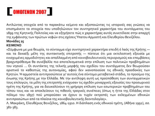 Αντλώντας στοιχεία από το παρακάτω κείμενο και αξιοποιώντας τις ιστορικές σας γνώσεις να
επισημάνετε τα στοιχεία που υποδηλώνουν τον συντηρητικό χαρακτήρα του συντάγματος του
1899 της Κρητικής Πολιτείας και να εξηγήσετε πώς ο χαρακτήρας αυτός συνετέλεσε στην απαρχή
της εμφάνισης των πρώτων νεφών στις σχέσειςΎπατου Αρμοστή και Ελευθερίου Βενιζέλου.
Μονάδες 25
ΚΕΙΜΕΝΟ
«Σύμφωνα με μια θεωρία, το σύνταγμα είχε συντηρητικό χαρακτήρα επειδή ό λαός της Κρήτης —
και τα δεκαέξι μέλη της συντακτικής επιτροπής — πίστευε ότι μια εκτελεστική εξουσία με
ενισχυμένες αρμοδιότητες και απαλλαγμένη από κοινοβουλευτικούς περιορισμούς και επεμβάσεις
βραχυπρόθεσμα θα συνέβαλλε πιο αποτελεσματικά στην επίλυση των πολιτικών προβλημάτων
του νησιού ... Οι συντάκτες της τελικής μορφής του σχεδίου του συντάγματος δεν θεωρούσαν
οριστικό το καθεστώς της αυτονομίας, αφού δεν ικανοποιούσε τις εθνικές προσδοκίες των
Κρητών. Ή αρμοστεία αντιπροσώπευε γι' αυτούς ένα σύντομο μεταβατικό στάδιο, το προοίμιο της
ένωσης της Κρήτης με την Ελλάδα. Με την αντίληψη αυτή ως προϋπόθεση των συνταγματικών
τους επιλογών, τα μέλη της επιτροπής ενίσχυσαν τις σχεδόν μοναρχικές εξουσίες του προσωρινού
ηγέτη της Κρήτης, για να διευκολύνουν τη γρήγορη επίλυση των εσωτερικών προβλημάτων του
τόπου τους και να αποκλείσουν τις πιθανές τραγικές συνέπειες (όπως η ήττα της Ελλάδας στον
πόλεμο του 1897) πού μπορούσαν να έχουν οι τυχόν εκτροπές των εκλεγμένων εθνικών
αντιπροσώπων από τα πλαίσια της κοινοβουλευτικής δεοντολογίας».
Λ. Μακράκη, Ελευθέριος Βενιζέλος, 1864-1910. Η διάπλαση ενός εθνικού ηγέτη, (Αθήνα 1992), σσ.
382-383.
ΟΜΟΓΕΝΩΝ 2007
 