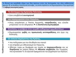 • ήταν υπερβολικά συντηρητικό
Το Σύνταγμα της Κρητικής Πολιτείας
• όπως ονομάστηκε ο Ύπατος Αρμοστής, υπερεξουσίες, που εύκολα
μπορούσαν να τον οδηγήσουν  σε δεσποτική συμπεριφορά.
και παραχωρούσε στον Ηγεμόνα,
• δημιουργούσε τριβές και προσωπικές αντιπαραθέσεις στο έργο της
διοίκησης.
Επιπλέον, η ασάφεια στον ακριβή καθορισμό αρμοδιοτήτων
• που πολέμησαν για την ελευθερία του νησιού
• και στήριξαν με ενθουσιασμό τον Πρίγκιπα,
• έβλεπαν τώρα με δυσφορία και πικρία να παραγκωνίζονται και να
διορίζονται σε καίριες θέσεις  Αθηναίοι σύμβουλοι του Γεωργίου,
που αγνοούσαν  τα κρητικά πράγματα και την ψυχολογία των Κρητών.
Οι τοπικοί παράγοντες της Κρήτης,
Το θετικό και αισιόδοξο κλίμα των δύο πρώτων ετών της λειτουργίας του νέου καθεστώτος
άρχισαν  να σκιάζουν απειλητικά σύννεφα, τα οποία επρόκειτο να δημιουργήσουν λίγο αργότερα
 σοβαρή εσωτερική κρίση.
Προβλήματαμετάταδύοπρώταχρόνιαενθουσιασμού
 
