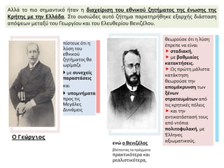 Αλλά το πιο σημαντικό ήταν η διαχείριση του εθνικού ζητήματος της ένωσης της
Κρήτης με την Ελλάδα. Στο ουσιώδες αυτό ζήτημα παρατηρήθηκε εξαρχής διάσταση
απόψεων μεταξύ του Γεωργίου και του Ελευθερίου Βενιζέλου.
Ο Γεώργιος
πίστευε ότι η
λύση του
εθνικού
ζητήματος θα
ωρίμαζε
 με συνεχείς
παραστάσεις
και
 υπομνήματα
προς τις
Μεγάλες
Δυνάμεις
ενώ ο Βενιζέλος
βλέποντας τα πράγματα
πρακτικότερα και
ρεαλιστικότερα,
θεωρούσε ότι η λύση
έπρεπε να είναι
 σταδιακή,
 με βαθμιαίες
κατακτήσεις.
 Ως πρώτη μάλιστα
κατάκτηση
θεωρούσε την
απομάκρυνση των
ξένων
στρατευμάτων από
τις κρητικές πόλεις
 και την
αντικατάστασή τους
από ντόπια
πολιτοφυλακή, με
Έλληνες
αξιωματικούς.
 