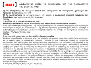 ΘΕΜΑ 1 Λαμβάνοντας υπόψη τα παραθέματα και τις πληροφορίες
του βιβλίου σας:
α) Να επισημάνετε τα στοιχεία εκείνα που υποδηλώνουν το συντηρητικό χαρακτήρα του
Κρητικού Συντάγματος του 1899.
β) Να προσδιορίσετε τα κριτήρια βάσει των οποίων η συντακτική επιτροπή προχώρησε στη
διαμόρφωση του συγκεκριμένου Συντάγματος.
ΠΗΓΗ 1
Ο Βενιζέλος και το Κρητικό Σύνταγμα του 1899
Απόσπασμα από επιστολή του Ελ. Βενιζέλου της 12ηςΦεβρουαρίου του 1906 στονΑ. Βορεάδη
«Όλοι είχομεν πλανηθή επιζητήσαντες … την υπέρμετρον ενίσχυσιν του ανεύθυνου παράγοντος προς περιορισμόν
του κοινοβουλευτισμού, εις ον αποδίδομεν … την εθνικήν γυμνότητα, ην απεκάλυψεν ο πόλεμος του 1897. Η
ευθύνη δε εμού είναι μεγαλυτέρα ως επιδράσαντος πλειότερον εις την σύνταξιν του συντηρητικού πολιτεύματος
το 1899». ΙΑΧ, ΑρχείοΘερίσου, 18/4
ΠΗΓΗ 2
Ο συντηρητικός χαρακτήρας του Κρητικού Συντάγματος του 1899
Σύμφωνα με μια θεωρία, το σύνταγμα (σημ.: του 1899) είχε συντηρητικό χαρακτήρα επειδή ο λαός της Κρήτης -
και τα δεκαέξι μέλη της συντακτικής επιτροπής - πίστευε ότι μια εκτελεστική εξουσία με ενισχυμένες
αρμοδιότητες και απαλλαγμένη από κοινοβουλευτικούς περιορισμούς και επεμβάσεις βραχυπρόθεσμα θα
συνέβαλε πιο αποτελεσματικά στην επίλυση των πολιτικών προβλημάτων του νησιού … Οι συντάκτες της τελικής
μορφής του σχεδίου του συντάγματος δεν θεωρούσαν οριστικό το καθεστώς της αυτονομίας, αφού δεν
ικανοποιούσε τις εθνικές προσδοκίες των Κρητών. Η αρμοστεία αντιπροσώπευε γι’ αυτούς ένα σύντομο
μεταβατικό στάδιο, το προοίμιο της ένωσης της Κρήτης με την Ελλάδα. Με την αντίληψη αυτή ως προϋπόθεση
των συνταγματικών τους επιλογών, τα μέλη της επιτροπής ενίσχυσαν τις σχεδόν μοναρχικές εξουσίες του
προσωρινού ηγέτη της Κρήτης, για να διευκολύνουν τη γρήγορη επίλυση των εσωτερικών προβλημάτων του
τόπου τους και να αποκλείσουν τις πιθανές τραγικές συνέπειες (όπως η ήττα της Ελλάδας στον πόλεμο του 1897)
που μπορούσαν να έχουν οι τυχόν εκτροπές των εκλεγμένων εθνικών αντιπροσώπων από τα πλαίσια της
κοινοβουλευτικής δεοντολογίας.
Λ. Μακράκη, Ελευθέριος Βενιζέλος, ό.π., σσ. 382-383
 