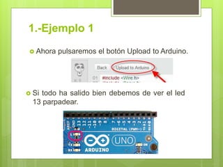 1.-Ejemplo 1
 Ahora pulsaremos el botón Upload to Arduino.
 Si todo ha salido bien debemos de ver el led
13 parpadear.
 