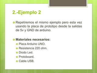 2.-Ejemplo 2
 Repetiremos el mismo ejemplo pero esta vez
usando la placa de prototipo desde la salidas
de 5v y GND de arduino.
 Materiales necesarios:
 Placa Arduino UNO.
 Resistencia 220 ohm.
 Diodo Led.
 Protoboard.
 Cable USB.
 
