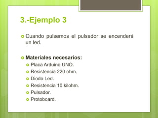 3.-Ejemplo 3
 Cuando pulsemos el pulsador se encenderá
un led.
 Materiales necesarios:
 Placa Arduino UNO.
 Resistencia 220 ohm.
 Diodo Led.
 Resistencia 10 kilohm.
 Pulsador.
 Protoboard.
 