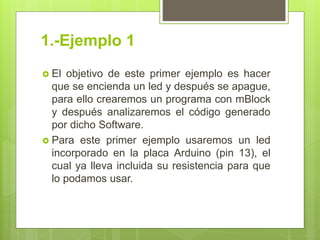 1.-Ejemplo 1
 El objetivo de este primer ejemplo es hacer
que se encienda un led y después se apague,
para ello crearemos un programa con mBlock
y después analizaremos el código generado
por dicho Software.
 Para este primer ejemplo usaremos un led
incorporado en la placa Arduino (pin 13), el
cual ya lleva incluida su resistencia para que
lo podamos usar.
 