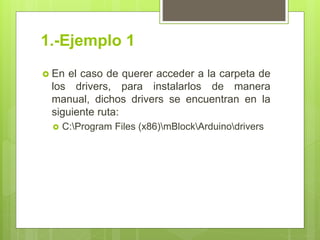 1.-Ejemplo 1
 En el caso de querer acceder a la carpeta de
los drivers, para instalarlos de manera
manual, dichos drivers se encuentran en la
siguiente ruta:
 C:Program Files (x86)mBlockArduinodrivers
 