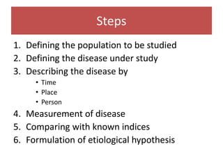 Steps
1. Defining the population to be studied
2. Defining the disease under study
3. Describing the disease by
• Time
• Place
• Person
4. Measurement of disease
5. Comparing with known indices
6. Formulation of etiological hypothesis
 