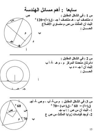 ‫الهندسة‬ ‫مسائل‬ ‫أهم‬ : ‫سابعا‬
‫س‬1‫ص‬ : ‫المقابل‬ ‫الشكل‬ ‫في‬ :
=(‫ق)>أ‬ ، ‫جـ‬ ‫أ‬ ‫منتصف‬ ‫هـ‬ ، ‫أب‬ ‫منتصف‬ ‫د‬1205
‫س‬
‫الضلع‬ ‫متساوي‬ ‫م‬ ‫ص‬ ‫س‬ ‫المثلث‬ ‫أن‬ ‫اةثبت‬
: ‫الحــــــل‬
‫م‬ ‫ب‬
‫د‬‫جـ‬
‫هـ‬
‫أ‬
‫ــــــــــــــــــــــــــــــــــــــــــــــــــــــــــــــــــــــــــــــــــــــــــــــــــــــــــ‬
‫س‬2: ‫المقابل‬ ‫الشكل‬ ‫في‬ :
‫ب‬ ‫أ‬ ┴ ‫هـ‬ ‫م‬ ، ‫م‬ ‫المركز‬ ‫متحدتا‬ ‫دائرتان‬
‫ب‬ ‫د‬ = ‫جـ‬ ‫أ‬ ‫أن‬ ‫إةثبت‬
‫م‬ : ‫الحــــــل‬
‫أ‬‫ب‬
‫د‬ ‫هـ‬ ‫جـ‬
‫ــــــــــــــــــــــــــــــــــــــــــــــــــــــــــــــــــــــــــــــــــــــــــــــــــــــــــ‬
‫س‬3‫أ‬ ‫أجـ‬ ┴ ‫ص‬ ‫م‬ ، ‫أب‬ ┴‫س‬ ‫م‬ : ‫المقابل‬ ‫الشكل‬ ‫في‬ :
= (‫ق)>أ‬605
= (‫ق)>ب‬ ،705
605
1‫جـ‬ ‫ب‬   ‫ص‬ ‫س‬ ‫أن‬ ‫اةثبت‬ -‫ص‬ ‫س‬
2‫ع‬ ‫ص‬ ‫س‬ ‫المثلث‬ ‫زوايا‬ ‫قياسا ت‬ ‫أوجد‬ -
‫ب‬705
‫م‬
15
 