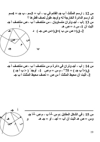 ‫س‬12= ‫أب‬ ، ‫ب‬ ‫في‬ ‫القائم‬ ‫جـ‬ ‫ب‬ ‫أ‬ ‫المثلث‬ ‫ارسم‬ :3= ‫جـ‬ ‫ب‬ ، ‫سم‬4‫سم‬
‫؟‬ ‫قطرها‬ ‫نصف‬ ‫طول‬ ‫وأوجد‬ ‫له‬ ‫الخارجة‬ ‫الدائرة‬ ‫ارسم‬ ‫ثم‬
‫س‬13‫جـ‬ ‫أ‬ ‫منتصف‬ ‫ص‬ ، ‫ب‬ ‫أ‬ ‫منتصف‬ ‫س‬ ، ‫متساويان‬ ‫وتران‬ ‫أجـ‬ ، ‫:أب‬
‫أن‬ ‫اثبت‬1‫أ‬ ‫هـ‬ ‫ص‬ = ‫د‬ ‫س‬ -
2‫هـ‬ ‫د‬ ( ‫جـ‬ ‫ص‬ ‫(=ق)>س‬ ‫ب‬ ‫س‬ ‫ص‬ >)‫ق‬ -
‫ص‬ ‫س‬
‫م‬
‫جـ‬ ‫ب‬
‫ـــــــــــــــــــــــــــــــــــــــــــــــــــــــــــــــــــــــــــــــــــــــــــــــــــــــــــ‬
‫س‬14‫م‬ ‫دائرة‬ ‫في‬ ‫وتران‬ ‫أجـ‬ ، ‫أب‬ :‫جـ‬ ‫أ‬ ‫منتصف‬ ‫ص‬ ، ‫ب‬ ‫أ‬ ‫منتصف‬ ‫س‬
= ( ‫جـ‬ ‫ب‬ ‫ق)>أ‬755
‫ص‬ ‫م‬ = ‫س‬ ‫م‬ ،1( ‫جـ‬ ‫أ‬ ‫ب‬ > ) ٌ ‫أوجد‬ -
2‫جـ‬ ‫ب‬ ‫أ‬ ‫المثلث‬ ‫محيط‬ ‫نصف‬ = ‫ص‬ ‫س‬ ‫أ‬ ‫المثلث‬ ‫محيط‬ ‫أن‬ ‫اثبت‬ -
‫ـــــــــــــــــــــــــــــــــــــــــــــــــــــــــــــــــــــــــــــــــــــــ‬‫جـ‬ ‫أ‬
‫س‬15‫جـ‬ ‫┴أ‬ ‫ص‬ ‫م‬ ، ‫ب‬ ‫┴أ‬ ‫س‬ ‫:م‬ ‫المقابل‬ ‫الشكل‬ ‫في‬ :
‫هـ‬ ‫و‬ ‫هـ‬ ‫جـ‬ = ‫أو‬ ، ‫أجـ‬ = ‫أب‬ ‫أن‬ ‫اثبت‬ ‫هـ‬ ‫ص‬ = ‫وس‬
‫ص‬ ‫م‬ ‫س‬
19
 