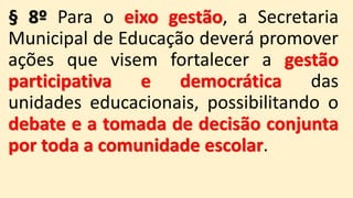 § 8º Para o eixo gestão, a Secretaria
Municipal de Educação deverá promover
ações que visem fortalecer a gestão
participativa e democrática das
unidades educacionais, possibilitando o
debate e a tomada de decisão conjunta
por toda a comunidade escolar.
 