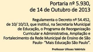 Portaria nº 5.930,
de 14 de Outubro de 2013
Regulamenta o Decreto nº 54.452,
de 10/ 10/13, que institui, na Secretaria Municipal
de Educação, o Programa de Reorganização
Curricular e Administrativa, Ampliação e
Fortalecimento da Rede Municipal de Ensino de São
Paulo- “Mais Educação São Paulo”.
Professor Ulisses Vakirtzis
 