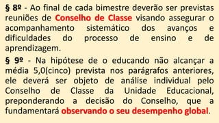 § 8º - Ao final de cada bimestre deverão ser previstas
reuniões de Conselho de Classe visando assegurar o
acompanhamento sistemático dos avanços e
dificuldades do processo de ensino e de
aprendizagem.
§ 9º - Na hipótese de o educando não alcançar a
média 5,0(cinco) prevista nos parágrafos anteriores,
ele deverá ser objeto de análise individual pelo
Conselho de Classe da Unidade Educacional,
preponderando a decisão do Conselho, que a
fundamentará observando o seu desempenho global.
 