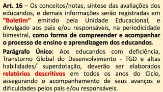 Art. 16 – Os conceitos/notas, síntese das avaliações dos
educandos, e demais informações serão registradas em
“Boletim” emitido pela Unidade Educacional, e
divulgado aos pais e/ou responsáveis, na periodicidade
bimestral, como forma de compreender e acompanhar
o processo de ensino e aprendizagem dos educandos.
Parágrafo Único: Aos educandos com deficiência,
Transtorno Global do Desenvolvimento - TGD e altas
habilidades/ superdotação, deverão ser elaborados
relatórios descritivos em todos os anos do Ciclo,
assegurando o acompanhamento de seus avanços e
dificuldades pelos pais e/ou responsáveis.
 
