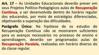 Art. 17 – As Unidades Educacionais deverão prever em
seus Projetos Político-Pedagógicos aulas de Recuperação
Contínua, a ser desenvolvida dentro do horário regular
dos educandos, por meio de estratégias diferenciadas,
objetivando a superação das dificuldades.
Parágrafo Único: Na hipótese de os estudos de
Recuperação Contínua não se mostrarem suficientes
para os avanços necessários no processo de ensino e
aprendizagem, deverão ser programadas aulas de
Recuperação Paralela, realizadas em horário diverso do
da classe regular.
 