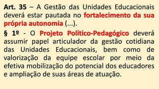 Art. 35 – A Gestão das Unidades Educacionais
deverá estar pautada no fortalecimento da sua
própria autonomia (...).
§ 1º - O Projeto Político-Pedagógico deverá
assumir papel articulador da gestão cotidiana
das Unidades Educacionais, bem como de
valorização da equipe escolar por meio da
efetiva mobilização do potencial dos educadores
e ampliação de suas áreas de atuação.
 