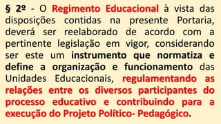 § 2º - O Regimento Educacional à vista das
disposições contidas na presente Portaria,
deverá ser reelaborado de acordo com a
pertinente legislação em vigor, considerando
ser este um instrumento que normatiza e
define a organização e funcionamento das
Unidades Educacionais, regulamentando as
relações entre os diversos participantes do
processo educativo e contribuindo para a
execução do Projeto Político- Pedagógico.
 