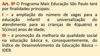 Art. 3º O Programa Mais Educação São Paulo terá
por finalidades principais:
I – a ampliação do número de vagas para a
educação infantil e universalização do
atendimento para as crianças de 4(quatro) e
5(cinco) anos de idade;
III – a promoção da melhoria da qualidade social
na educação básica e, consequentemente, do
Índice de Desenvolvimento da Educação Básica –
IDEB
 