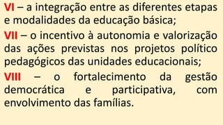 VI – a integração entre as diferentes etapas
e modalidades da educação básica;
VII – o incentivo à autonomia e valorização
das ações previstas nos projetos político
pedagógicos das unidades educacionais;
VIII – o fortalecimento da gestão
democrática e participativa, com
envolvimento das famílias.
 