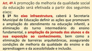 Art. 4º A promoção da melhoria da qualidade social
da educação será efetivada a partir dos seguintes
eixos:
§ 1º No eixo infraestrutura, caberá à Secretaria
Municipal de Educação definir as ações que promovam
a ampliação do atendimento na educação infantil, a
eliminação do turno intermediário do ensino
fundamental, a ampliação da jornada dos alunos e da
sua exposição ao conhecimento, bem como a
eliminação de barreiras arquitetônicas, assegurando
condições de melhoria da qualidade do ensino e da
aprendizagem e da acessibilidade e inclusão.
 