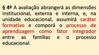 § 4º A avaliação abrangerá as dimensões
institucional, externa e interna, e, na
unidade educacional, assumirá caráter
formativo e comporá o processo de
aprendizagem como fator integrador
entre as famílias e o processo
educacional.
 