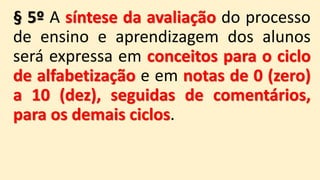 § 5º A síntese da avaliação do processo
de ensino e aprendizagem dos alunos
será expressa em conceitos para o ciclo
de alfabetização e em notas de 0 (zero)
a 10 (dez), seguidas de comentários,
para os demais ciclos.
 