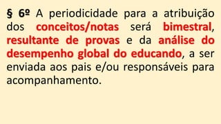 § 6º A periodicidade para a atribuição
dos conceitos/notas será bimestral,
resultante de provas e da análise do
desempenho global do educando, a ser
enviada aos pais e/ou responsáveis para
acompanhamento.
 