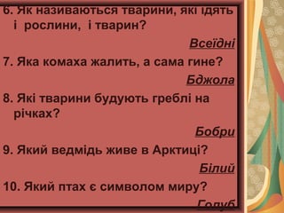 6. Як називаються тварини, які їдять
і рослини, і тварин?
Всеїдні
7. Яка комаха жалить, а сама гине?
Бджола
8. Які тварини будують греблі на
річках?
Бобри
9. Який ведмідь живе в Арктиці?
Білий
10. Який птах є символом миру?
Голуб
 