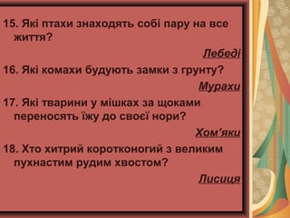 15. Які птахи знаходять собі пару на все
життя?
Лебеді
16. Які комахи будують замки з грунту?
Мурахи
17. Які тварини у мішках за щоками
переносять їжу до своєї нори?
Хом’яки
18. Хто хитрий коротконогий з великим
пухнастим рудим хвостом?
Лисиця
 
