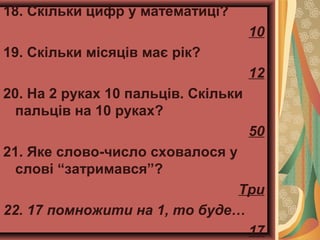 18. Скільки цифр у математиці?
10
19. Скільки місяців має рік?
12
20. На 2 руках 10 пальців. Скільки
пальців на 10 руках?
50
21. Яке слово-число сховалося у
слові “затримався”?
Три
22. 17 помножити на 1, то буде…
17
 