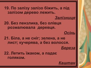 19. По залізу залізо біжить, а під
залізом дерево лежить.
Залізниця
20. Без пензлика, без олівця
розмалювала деревця.
Осінь
21. Біла, а не сніг; зелена, а не
лист; кучерява, а без волосся.
Береза
22. Летить їжаком, а падає
голяком.
Каштан
 