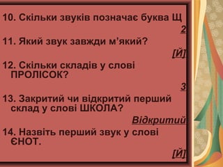 10. Скільки звуків позначає буква Щ
2
11. Який звук завжди м’який?
[Й]
12. Скільки складів у слові
ПРОЛІСОК?
3
13. Закритий чи відкритий перший
склад у слові ШКОЛА?
Відкритий
14. Назвіть перший звук у слові
ЄНОТ.
[Й]
 