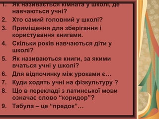 1. Як називається кімната у школі, де
навчаються учні?
2. Хто самий головний у школі?
3. Приміщення для зберігання і
користування книгами.
4. Скільки років навчаються діти у
школі?
5. Як називаються книги, за якими
вчаться учні у школі?
6. Для відпочинку між уроками є…
7. Куди ходять учні на фізкультуру ?
8. Що в перекладі з латинської мови
означає слово “коридор”?
9. Табула – це “предок”…
 