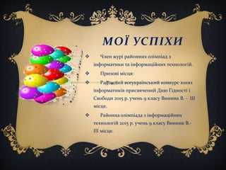 МОЇ УСПІХИ
 Член журі районних олімпіад з
інформатики та інформаційних технологій.
 Призові місця:
 Районний всеукраїнський конкурс юних
інформатиків присвячений Дню Гідності і
Свободи 2015 р. учень 9 класу Винник В. - ІІІ
місце.
 Районна олімпіада з інформаційних
технологій 2015 р. учень 9 класу Винник В.-
ІІІ місце.
 