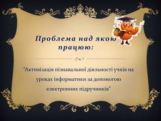 Проблема над якою
працюю:
“Активізація пізнавальної діяльності учнів на
уроках інформатики за допомогою
електронних підручників”
 