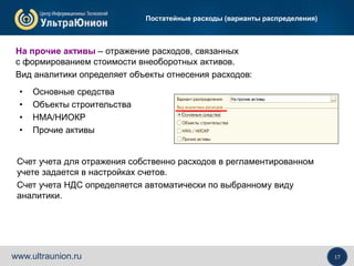 17www.ultraunion.ru
Постатейные расходы (варианты распределения)
• Основные средства
• Объекты строительства
• НМА/НИОКР
• Прочие активы
На прочие активы – отражение расходов, связанных
с формированием стоимости внеоборотных активов.
Вид аналитики определяет объекты отнесения расходов:
Счет учета для отражения собственно расходов в регламентированном
учете задается в настройках счетов.
Счет учета НДС определяется автоматически по выбранному виду
аналитики.
 