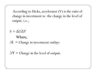 According to Hicks, accelerator (V) is the ratio of
change in investment to the change in the level of
output. i.e.,
V = ∆I/∆YV ∆I/∆Y
Where,
∆I = Ch i i t t tl∆I = Change in investment outlays
∆Y = Change in the level of output.
 