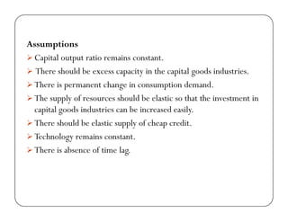 iAssumptions
Capital output ratio remains constant.
Th h ld b i i h i l d i d iThere should be excess capacity in the capital goods industries.
There is permanent change in consumption demand.
Th l f h ld b l ti th t th i t t iThe supply of resources should be elastic so that the investment in
capital goods industries can be increased easily.
There should be elastic supply of cheap creditThere should be elastic supply of cheap credit.
Technology remains constant.
There is absence of time lag.g
 