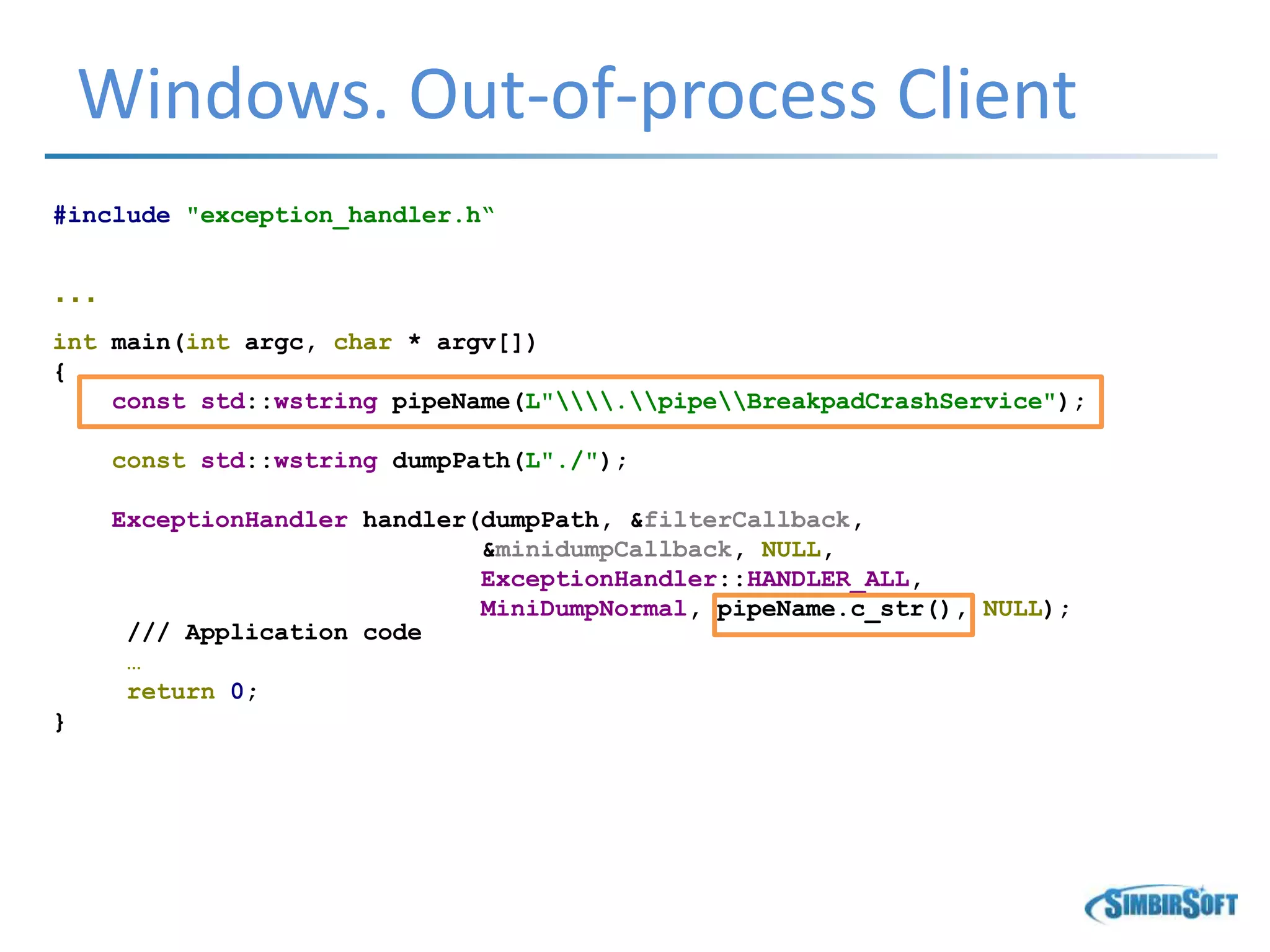 Windows. Out-of-process Client
#include "exception_handler.h“
…
int main(int argc, char * argv[])
{
const std::wstring pipeName(L".pipeBreakpadCrashService");
const std::wstring dumpPath(L"./");
ExceptionHandler handler(dumpPath, &filterCallback,
&minidumpCallback, NULL,
ExceptionHandler::HANDLER_ALL,
MiniDumpNormal, pipeName.c_str(), NULL);
/// Application code
…
return 0;
}
 