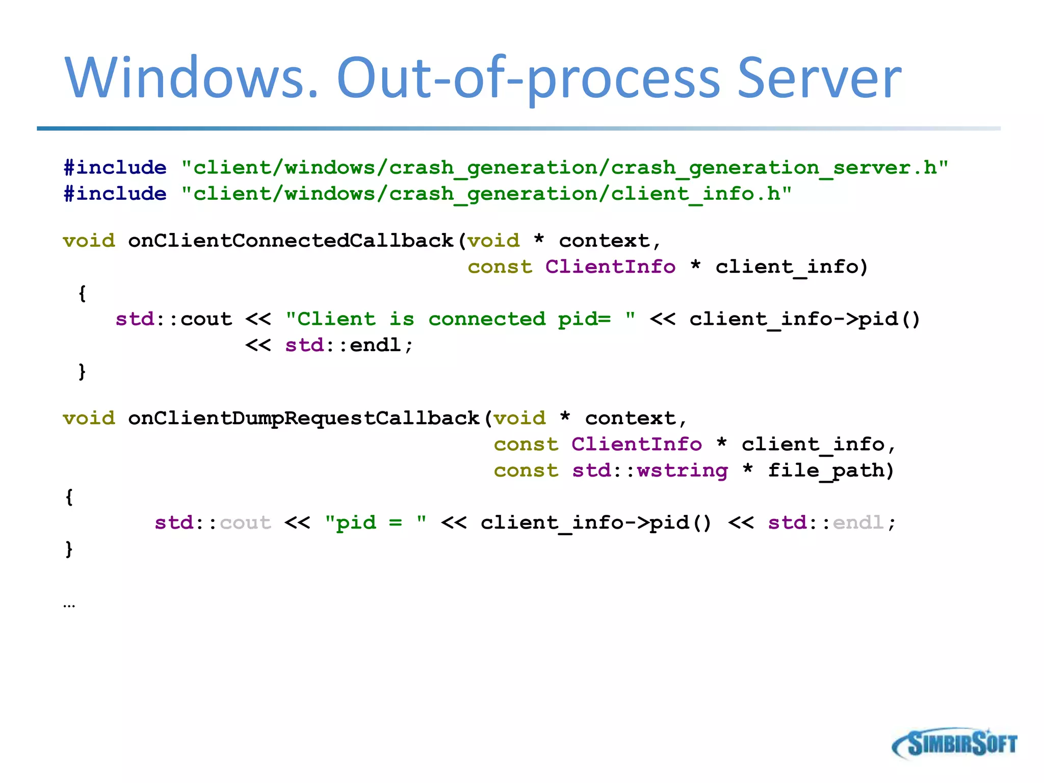 Windows. Out-of-process Server
#include "client/windows/crash_generation/crash_generation_server.h"
#include "client/windows/crash_generation/client_info.h"
void onClientConnectedCallback(void * context,
const ClientInfo * client_info)
{
std::cout << "Client is connected pid= " << client_info->pid()
<< std::endl;
}
void onClientDumpRequestCallback(void * context,
const ClientInfo * client_info,
const std::wstring * file_path)
{
std::cout << "pid = " << client_info->pid() << std::endl;
}
…
 