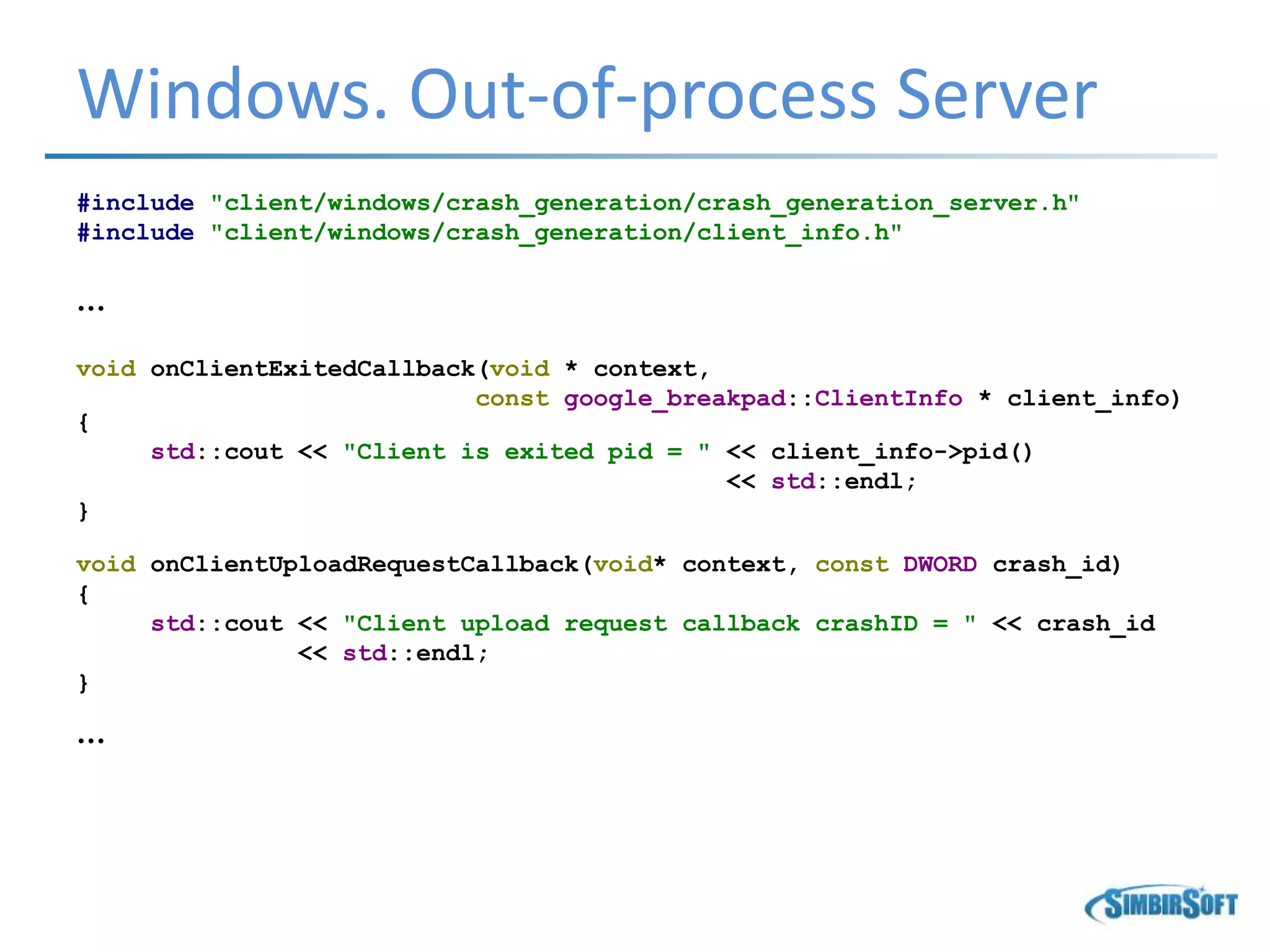 Windows. Out-of-process Server
#include "client/windows/crash_generation/crash_generation_server.h"
#include "client/windows/crash_generation/client_info.h"
…
void onClientExitedCallback(void * context,
const google_breakpad::ClientInfo * client_info)
{
std::cout << "Client is exited pid = " << client_info->pid()
<< std::endl;
}
void onClientUploadRequestCallback(void* context, const DWORD crash_id)
{
std::cout << "Client upload request callback crashID = " << crash_id
<< std::endl;
}
…
 
