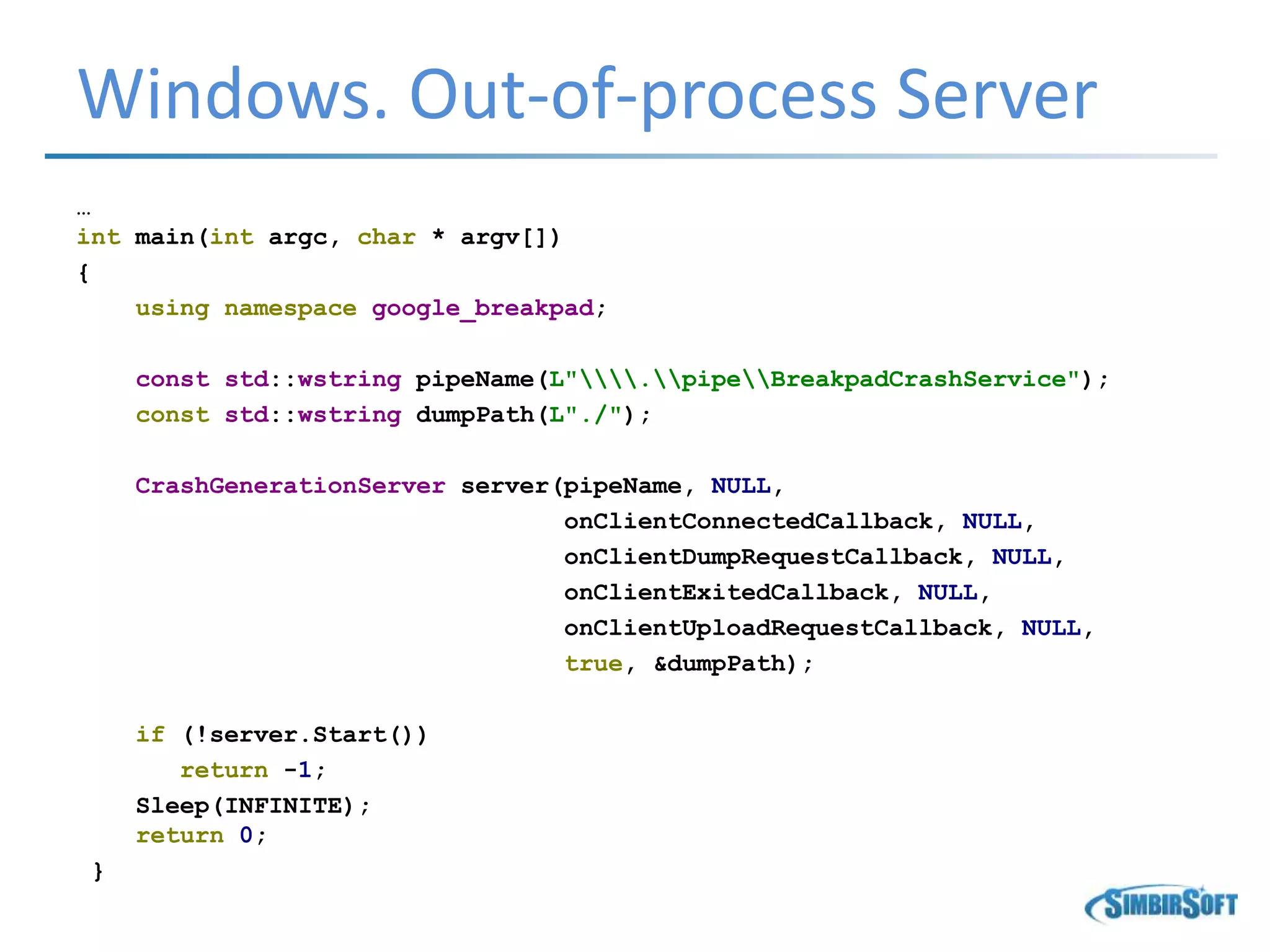 Windows. Out-of-process Server
…
int main(int argc, char * argv[])
{
using namespace google_breakpad;
const std::wstring pipeName(L".pipeBreakpadCrashService");
const std::wstring dumpPath(L"./");
CrashGenerationServer server(pipeName, NULL,
onClientConnectedCallback, NULL,
onClientDumpRequestCallback, NULL,
onClientExitedCallback, NULL,
onClientUploadRequestCallback, NULL,
true, &dumpPath);
if (!server.Start())
return -1;
Sleep(INFINITE);
return 0;
}
 