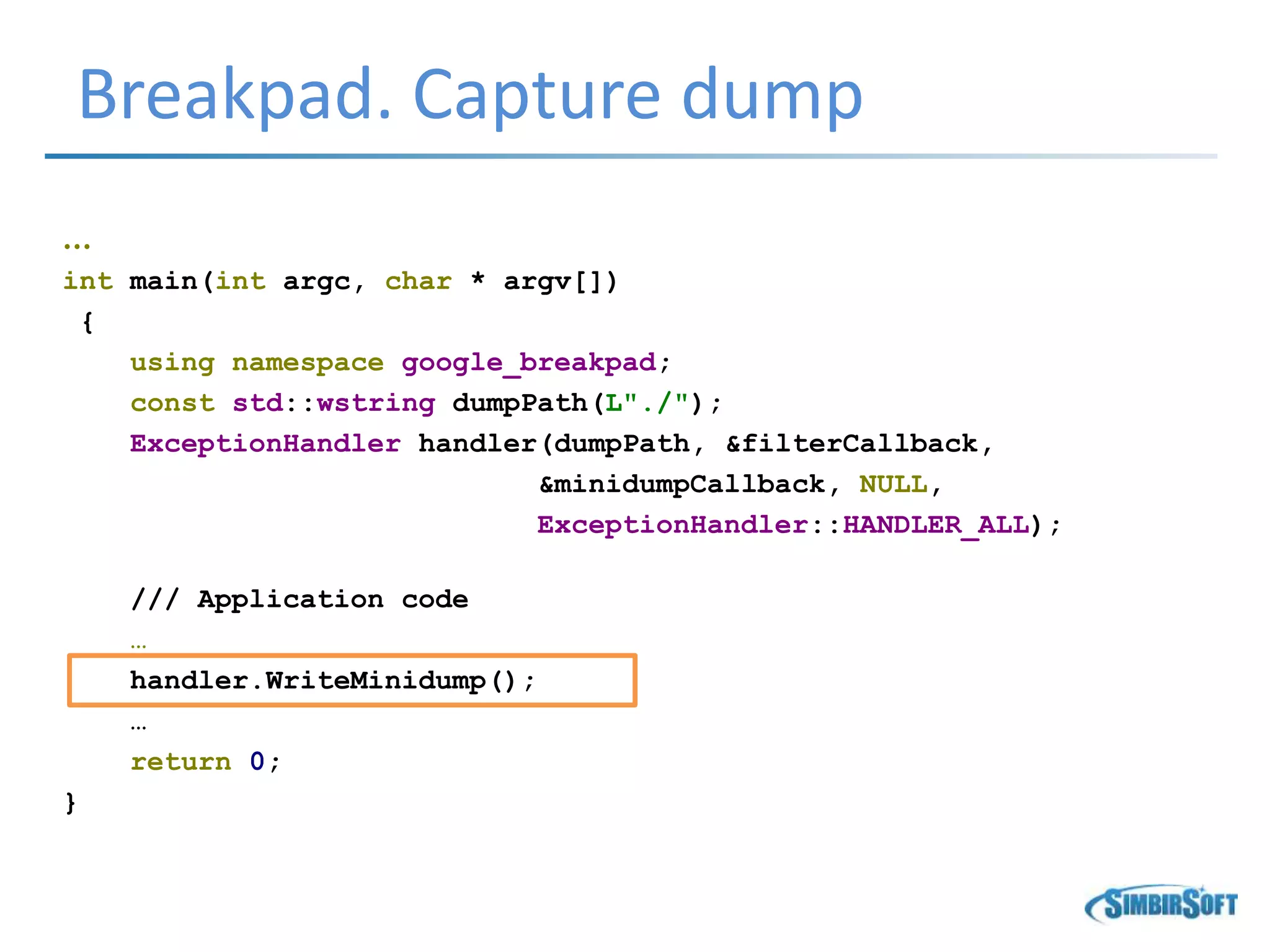 Breakpad. Capture dump
…
int main(int argc, char * argv[])
{
using namespace google_breakpad;
const std::wstring dumpPath(L"./");
ExceptionHandler handler(dumpPath, &filterCallback,
&minidumpCallback, NULL,
ExceptionHandler::HANDLER_ALL);
/// Application code
…
handler.WriteMinidump();
…
return 0;
}
 