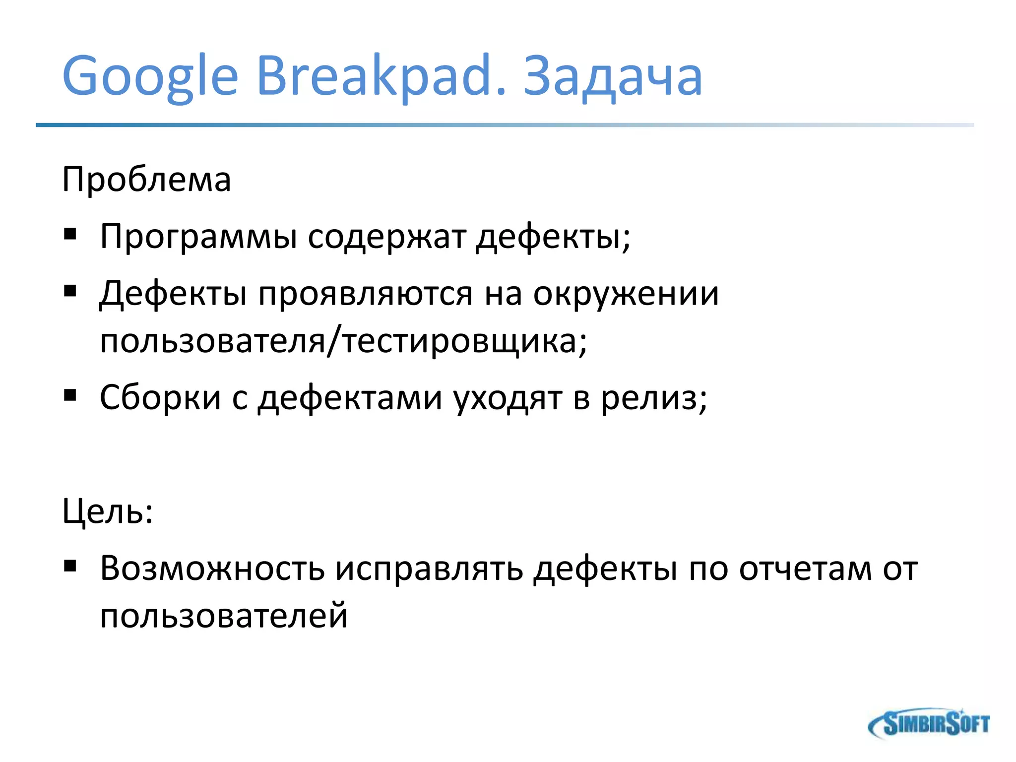 Google Breakpad. Задача
Проблема
 Программы содержат дефекты;
 Дефекты проявляются на окружении
пользователя/тестировщика;
 Сборки с дефектами уходят в релиз;
Цель:
 Возможность исправлять дефекты по отчетам от
пользователей
 