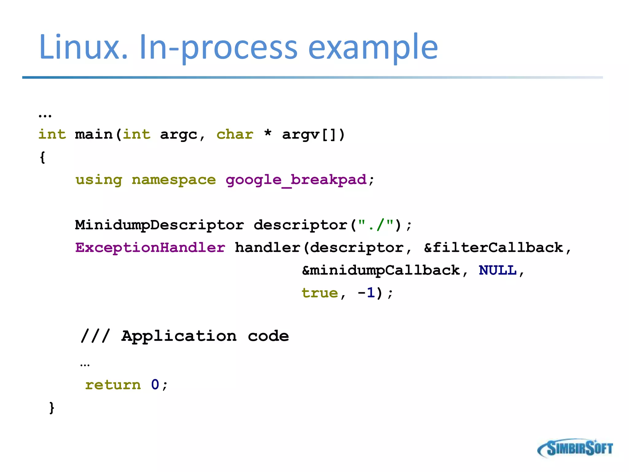 Linux. In-process example
…
int main(int argc, char * argv[])
{
using namespace google_breakpad;
MinidumpDescriptor descriptor("./");
ExceptionHandler handler(descriptor, &filterCallback,
&minidumpCallback, NULL,
true, -1);
/// Application code
…
return 0;
}
 