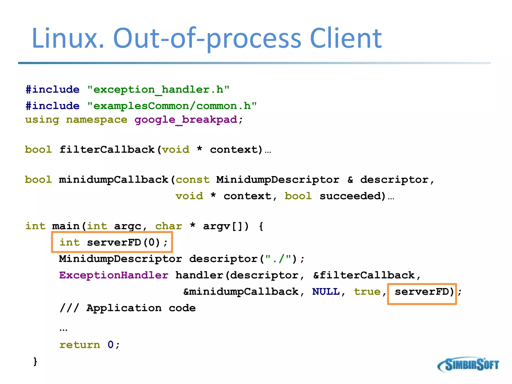Linux. Out-of-process Client
#include "exception_handler.h"
#include "examplesCommon/common.h"
using namespace google_breakpad;
bool filterCallback(void * context)…
bool minidumpCallback(const MinidumpDescriptor & descriptor,
void * context, bool succeeded)…
int main(int argc, char * argv[]) {
int serverFD(0);
MinidumpDescriptor descriptor("./");
ExceptionHandler handler(descriptor, &filterCallback,
&minidumpCallback, NULL, true, serverFD);
/// Application code
…
return 0;
}
 