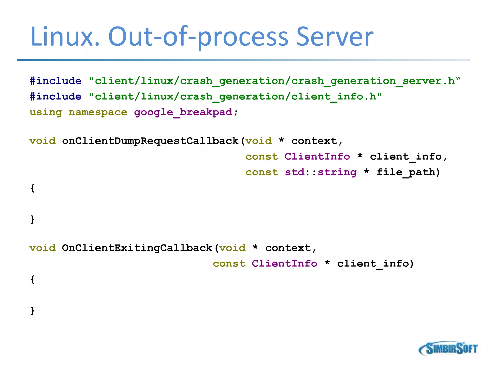 Linux. Out-of-process Server
#include "client/linux/crash_generation/crash_generation_server.h“
#include "client/linux/crash_generation/client_info.h"
using namespace google_breakpad;
void onClientDumpRequestCallback(void * context,
const ClientInfo * client_info,
const std::string * file_path)
{
}
void OnClientExitingCallback(void * context,
const ClientInfo * client_info)
{
}
 