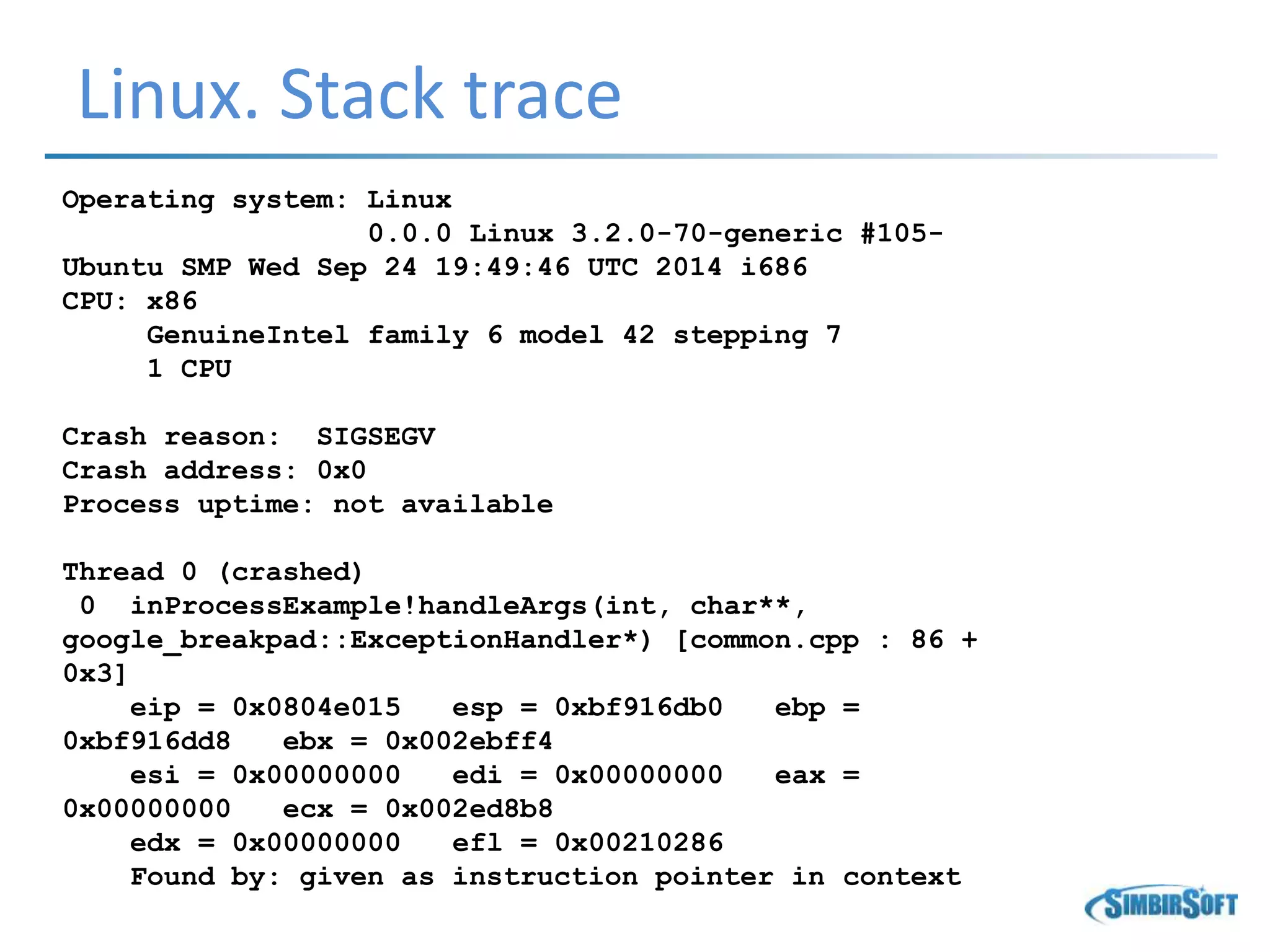 Linux. Stack trace
Operating system: Linux
0.0.0 Linux 3.2.0-70-generic #105-
Ubuntu SMP Wed Sep 24 19:49:46 UTC 2014 i686
CPU: x86
GenuineIntel family 6 model 42 stepping 7
1 CPU
Crash reason: SIGSEGV
Crash address: 0x0
Process uptime: not available
Thread 0 (crashed)
0 inProcessExample!handleArgs(int, char**,
google_breakpad::ExceptionHandler*) [common.cpp : 86 +
0x3]
eip = 0x0804e015 esp = 0xbf916db0 ebp =
0xbf916dd8 ebx = 0x002ebff4
esi = 0x00000000 edi = 0x00000000 eax =
0x00000000 ecx = 0x002ed8b8
edx = 0x00000000 efl = 0x00210286
Found by: given as instruction pointer in context
 