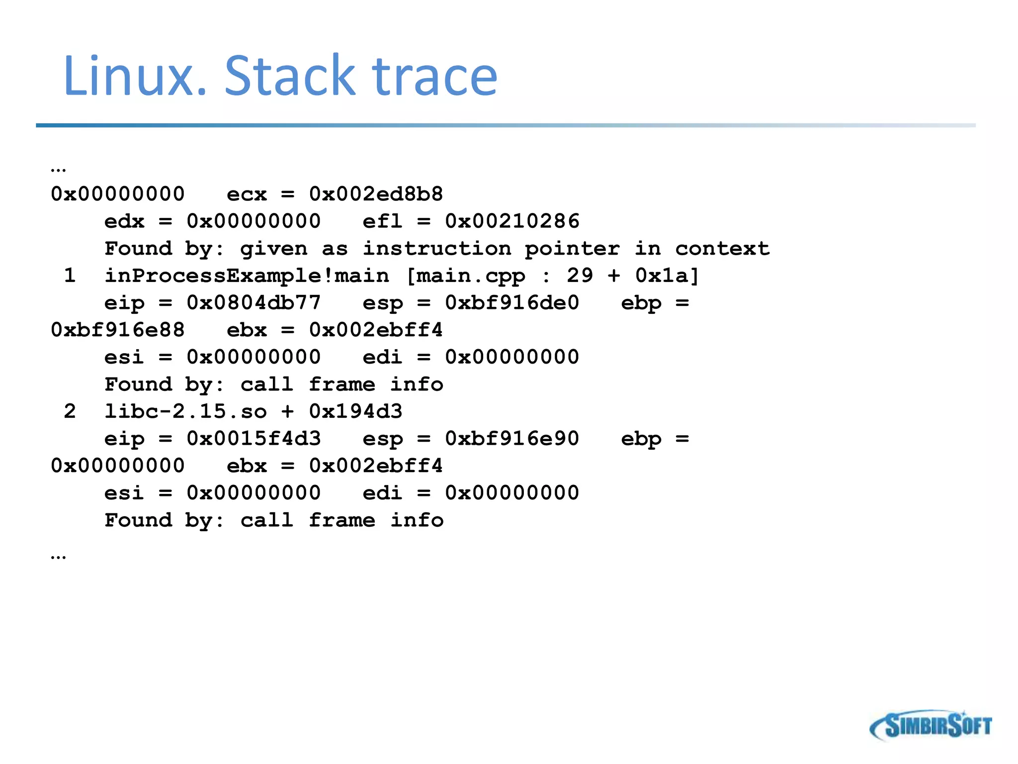 Linux. Stack trace
…
0x00000000 ecx = 0x002ed8b8
edx = 0x00000000 efl = 0x00210286
Found by: given as instruction pointer in context
1 inProcessExample!main [main.cpp : 29 + 0x1a]
eip = 0x0804db77 esp = 0xbf916de0 ebp =
0xbf916e88 ebx = 0x002ebff4
esi = 0x00000000 edi = 0x00000000
Found by: call frame info
2 libc-2.15.so + 0x194d3
eip = 0x0015f4d3 esp = 0xbf916e90 ebp =
0x00000000 ebx = 0x002ebff4
esi = 0x00000000 edi = 0x00000000
Found by: call frame info
…
 