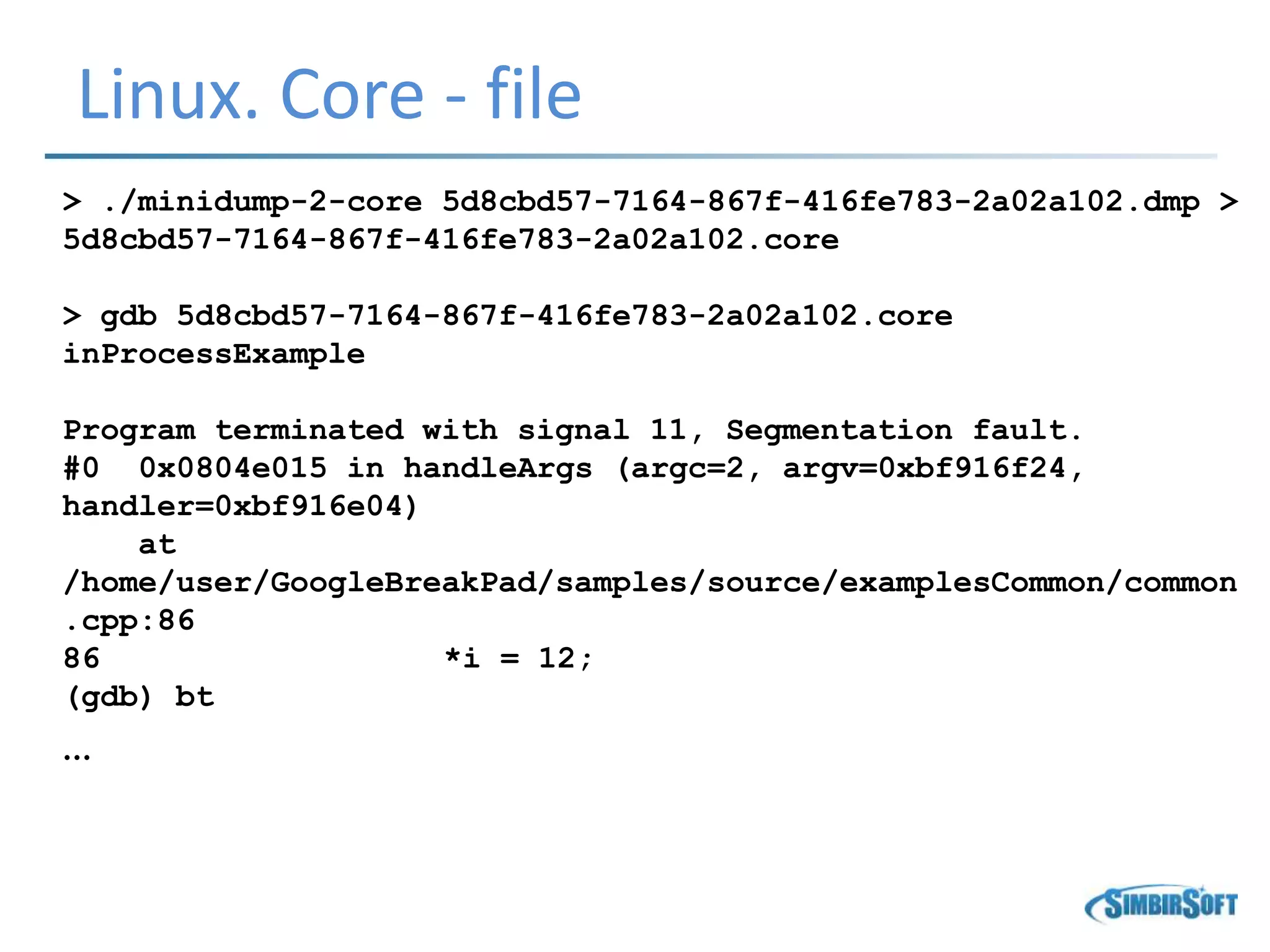 Linux. Core - file
> ./minidump-2-core 5d8cbd57-7164-867f-416fe783-2a02a102.dmp >
5d8cbd57-7164-867f-416fe783-2a02a102.core
> gdb 5d8cbd57-7164-867f-416fe783-2a02a102.core
inProcessExample
Program terminated with signal 11, Segmentation fault.
#0 0x0804e015 in handleArgs (argc=2, argv=0xbf916f24,
handler=0xbf916e04)
at
/home/user/GoogleBreakPad/samples/source/examplesCommon/common
.cpp:86
86 *i = 12;
(gdb) bt
…
 